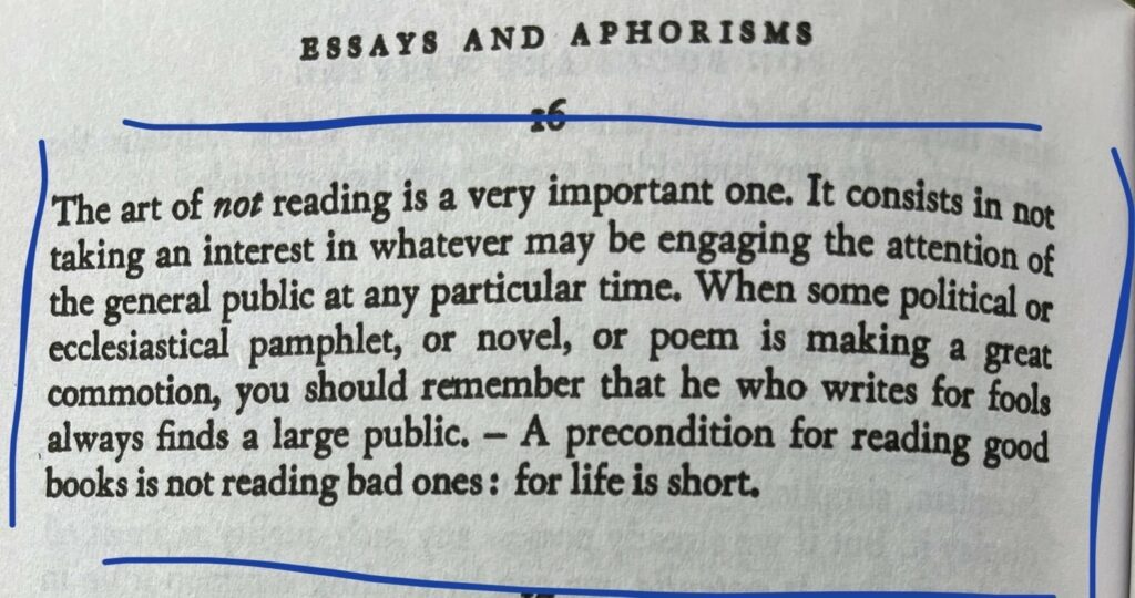 The art of not reading is a very important one. It consists in not
taking an interest in whatever may be engaging the attention of
the general public at any particular time. When some political of
ecclesiastical pamphlet, or novel, or poem is making a great
commotion, you should remember that he who writes for fools
always finds a large public. - A precondition for reading good
books is not reading bad ones: for life is short.