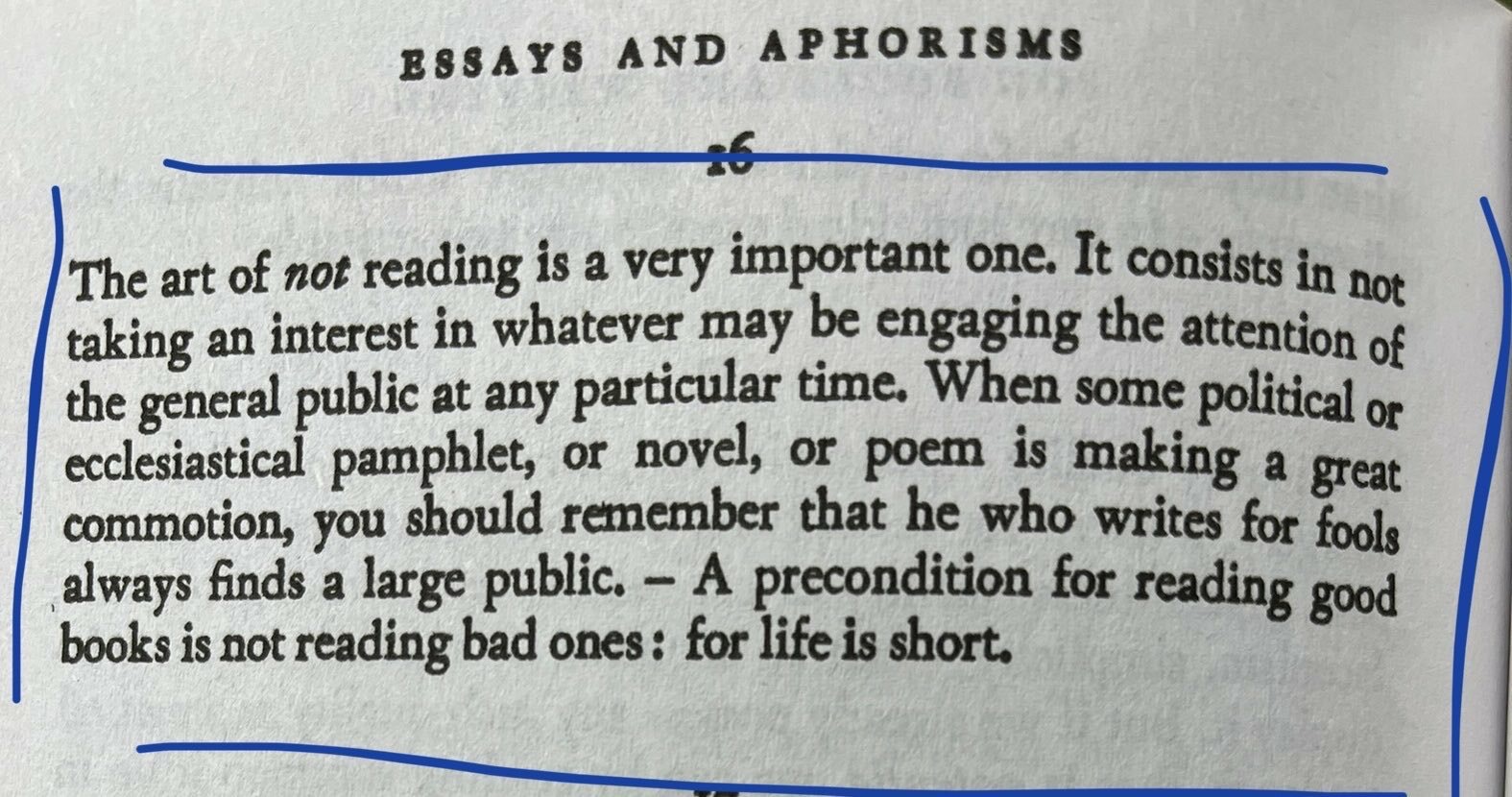 The art of not reading is a very important one. It consists in not taking an interest in whatever may be engaging the attention of the general public at any particular time. When some political of ecclesiastical pamphlet, or novel, or poem is making a great commotion, you should remember that he who writes for fools always finds a large public. - A precondition for reading good books is not reading bad ones: for life is short.